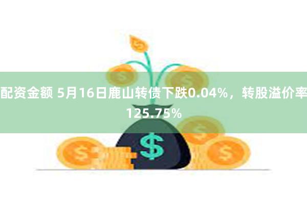 配资金额 5月16日鹿山转债下跌0.04%，转股溢价率125