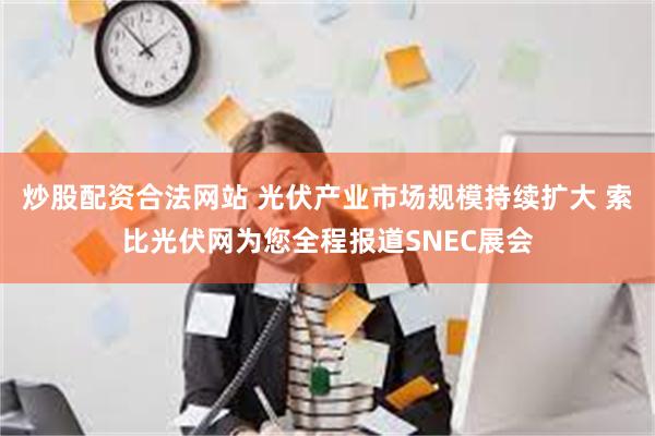 炒股配资合法网站 光伏产业市场规模持续扩大 索比光伏网为您全程报道SNEC展会