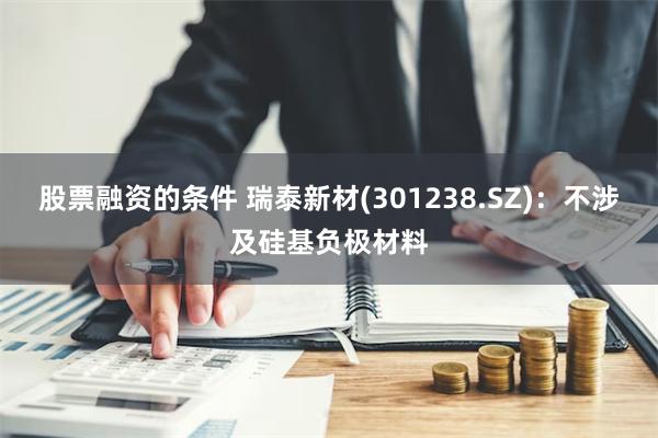 股票融资的条件 瑞泰新材(301238.SZ)：不涉及硅基负极材料