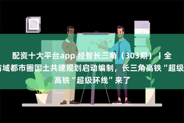 配资十大平台app 经智长三角（303期）丨全国首个跨省域都市圈国土共建规划启动编制，长三角高铁“超级环线”来了