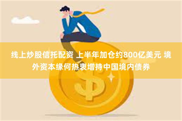 线上炒股信托配资 上半年加仓约800亿美元 境外资本缘何热衷增持中国境内债券