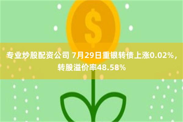 专业炒股配资公司 7月29日重银转债上涨0.02%，转股溢价率48.58%