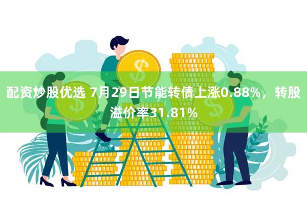 配资炒股优选 7月29日节能转债上涨0.88%，转股溢价率31.81%