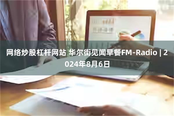 网络炒股杠杆网站 华尔街见闻早餐FM-Radio | 2024年8月6日