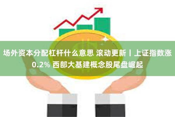 场外资本分配杠杆什么意思 滚动更新丨上证指数涨0.2% 西部大基建概念股尾盘崛起