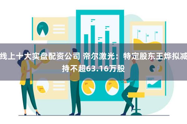 线上十大实盘配资公司 帝尔激光：特定股东王烨拟减持不超63.16万股