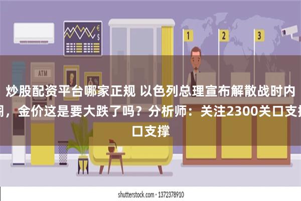 炒股配资平台哪家正规 以色列总理宣布解散战时内阁，金价这是要大跌了吗？分析师：关注2300关口支撑