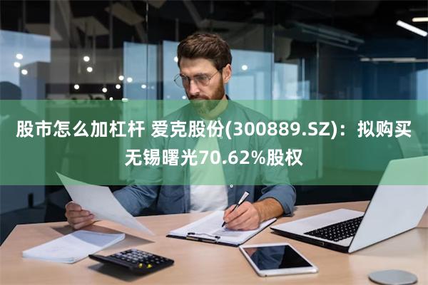 股市怎么加杠杆 爱克股份(300889.SZ)：拟购买无锡曙光70.62%股权