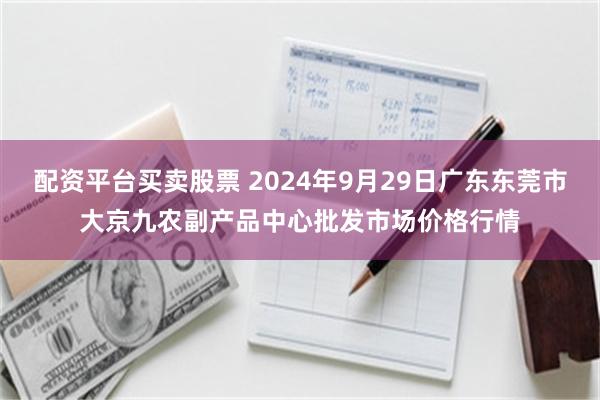 配资平台买卖股票 2024年9月29日广东东莞市大京九农副产品中心批发市场价格行情