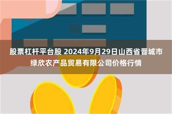 股票杠杆平台股 2024年9月29日山西省晋城市绿欣农产品贸易有限公司价格行情