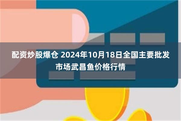 配资炒股爆仓 2024年10月18日全国主要批发市场武昌鱼价格行情