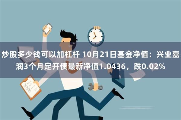 炒股多少钱可以加杠杆 10月21日基金净值：兴业嘉润3个月定开债最新净值1.0436，跌0.02%