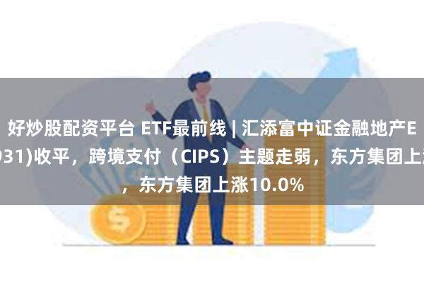 好炒股配资平台 ETF最前线 | 汇添富中证金融地产ETF(159931)收平，跨境支付（CIPS）主题走弱，东方集团上涨10.0%