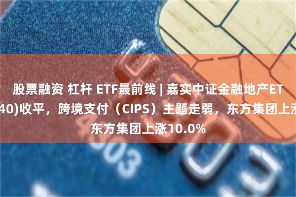 股票融资 杠杆 ETF最前线 | 嘉实中证金融地产ETF(512640)收平，跨境支付（CIPS）主题走弱，东方集团上涨10.0%