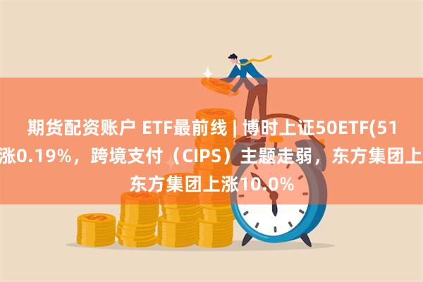 期货配资账户 ETF最前线 | 博时上证50ETF(510710)上涨0.19%，跨境支付（CIPS）主题走弱，东方集团上涨10.0%