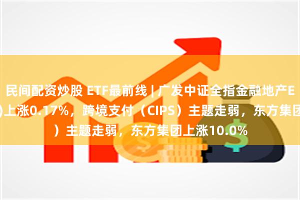 民间配资炒股 ETF最前线 | 广发中证全指金融地产ETF(159940)上涨0.17%，跨境支付（CIPS）主题走弱，东方集团上涨10.0%