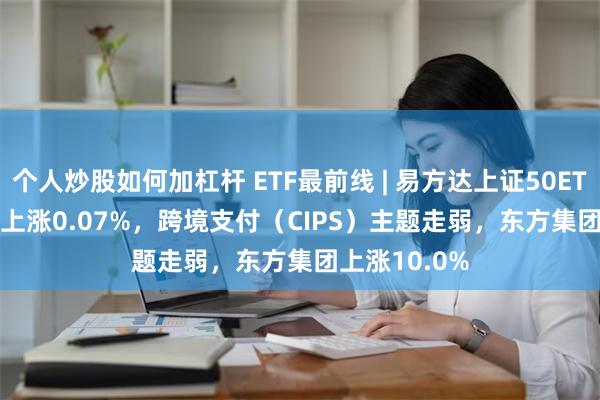 个人炒股如何加杠杆 ETF最前线 | 易方达上证50ETF(510100)上涨0.07%，跨境支付（CIPS）主题走弱，东方集团上涨10.0%