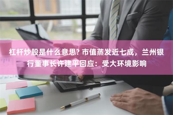 杠杆炒股是什么意思? 市值蒸发近七成，兰州银行董事长许建平回应：受大环境影响