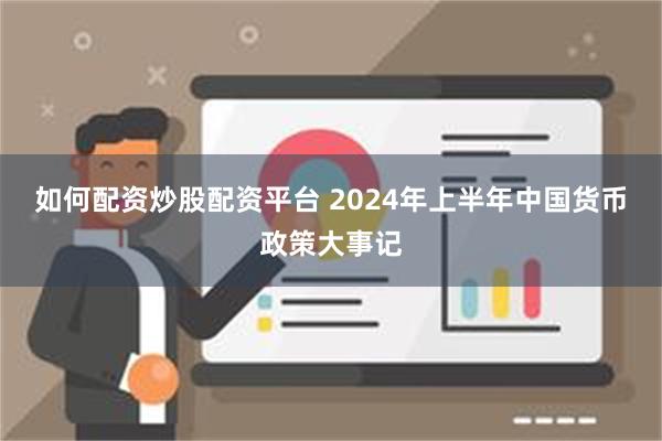 如何配资炒股配资平台 2024年上半年中国货币政策大事记