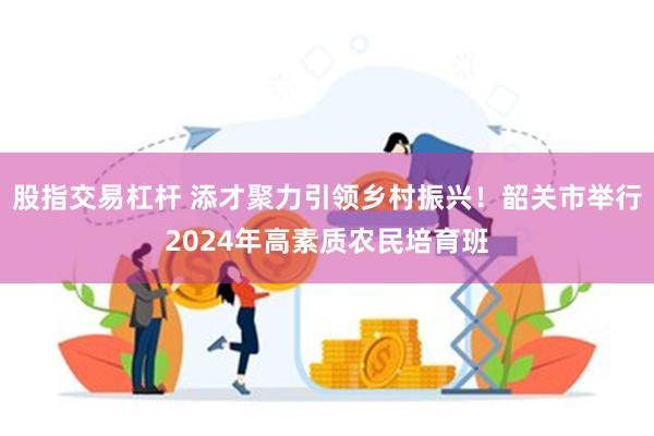 股指交易杠杆 添才聚力引领乡村振兴！韶关市举行2024年高素质农民培育班