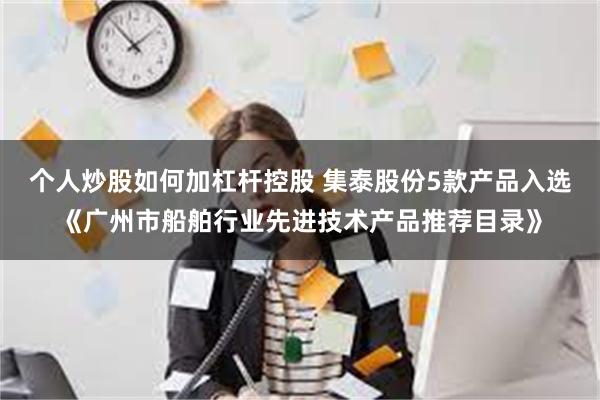 个人炒股如何加杠杆控股 集泰股份5款产品入选《广州市船舶行业