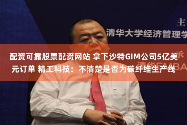 配资可靠股票配资网站 拿下沙特GIM公司5亿美元订单 精工科技：不清楚是否为碳纤维生产线