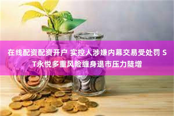 在线配资配资开户 实控人涉嫌内幕交易受处罚 ST永悦多重风险缠身退市压力陡增