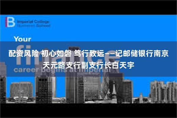 配资风险 初心如磐 笃行致远——记邮储银行南京天元路支行副支行长白天宇