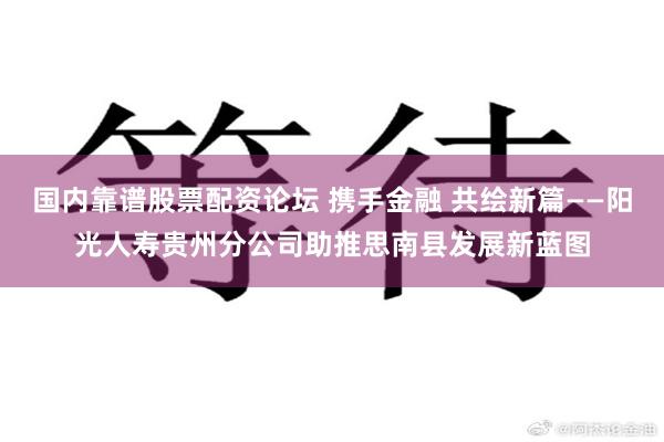 国内靠谱股票配资论坛 携手金融 共绘新篇——阳光人寿贵州分公司助推思南县发展新蓝图