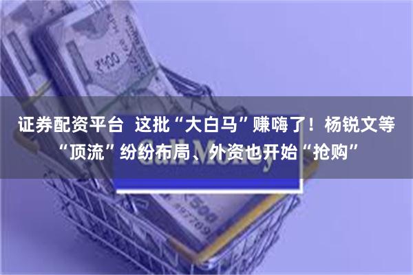 证券配资平台  这批“大白马”赚嗨了！杨锐文等“顶流”纷纷布局、外资也开始“抢购”