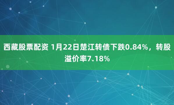 西藏股票配资 1月22日楚江转债下跌0.84%，转股溢价率7.18%