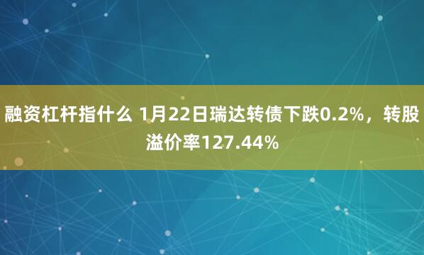 融资杠杆指什么 1月22日瑞达转债下跌0.2%，转股溢价率127.44%