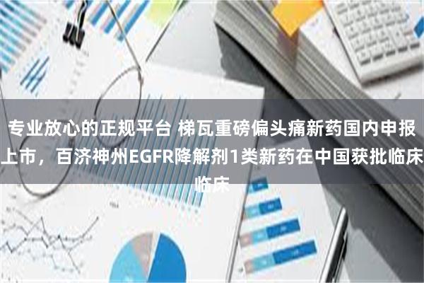 专业放心的正规平台 梯瓦重磅偏头痛新药国内申报上市，百济神州EGFR降解剂1类新药在中国获批临床