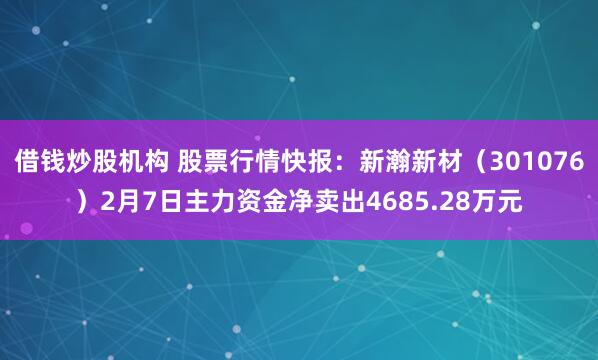 借钱炒股机构 股票行情快报：新瀚新材（301076）2月7日主力资金净卖出4685.28万元