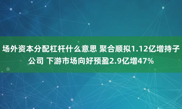 场外资本分配杠杆什么意思 聚合顺拟1.12亿增持子公司 下游市场向好预盈2.9亿增47%