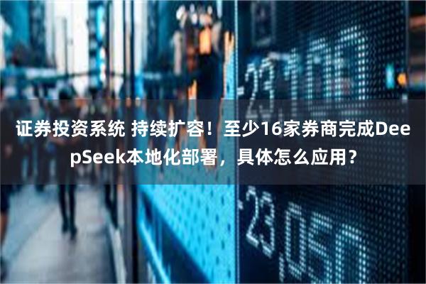 证券投资系统 持续扩容！至少16家券商完成DeepSeek本地化部署，具体怎么应用？