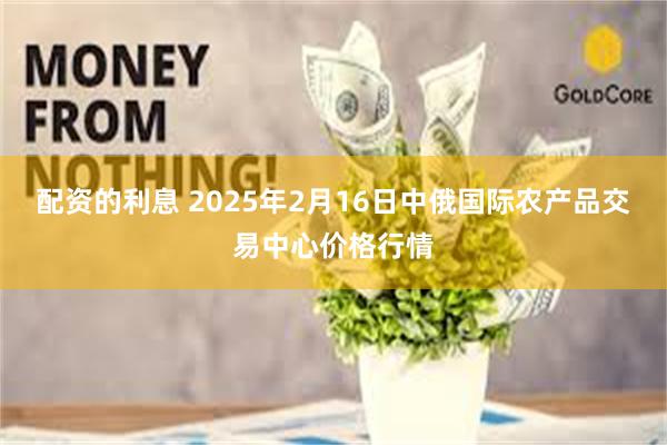 配资的利息 2025年2月16日中俄国际农产品交易中心价格行情