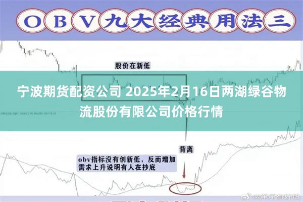 宁波期货配资公司 2025年2月16日两湖绿谷物流股份有限公司价格行情