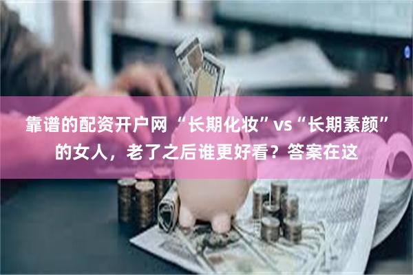 靠谱的配资开户网 “长期化妆”vs“长期素颜”的女人，老了之后谁更好看？答案在这