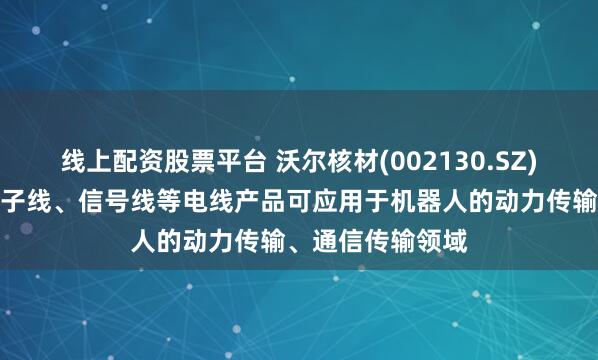 线上配资股票平台 沃尔核材(002130.SZ)：机器人线、电子线、信号线等电线产品可应用于机器人的动力传输、通信传输领域