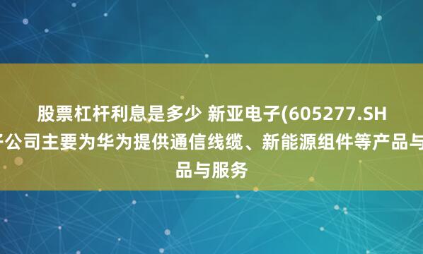 股票杠杆利息是多少 新亚电子(605277.SH)：子公司主要为华为提供通信线缆、新能源组件等产品与服务